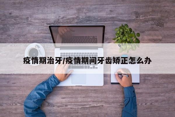 疫情期治牙/疫情期间牙齿矫正怎么办