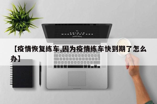 【疫情恢复练车,因为疫情练车快到期了怎么办】