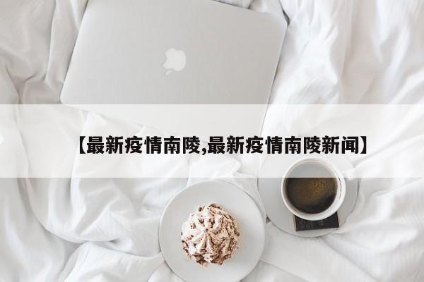 【最新疫情南陵,最新疫情南陵新闻】