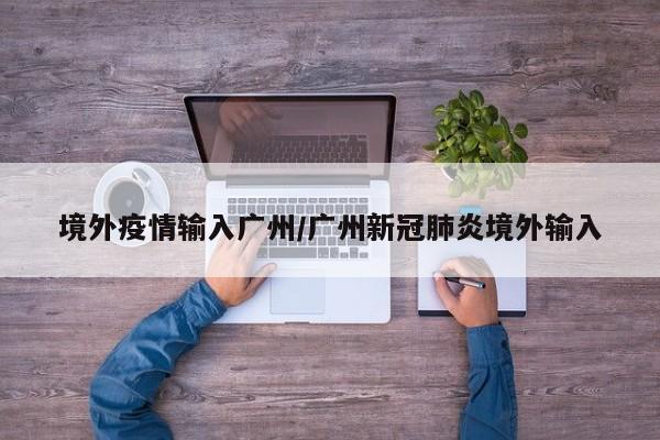 境外疫情输入广州/广州新冠肺炎境外输入