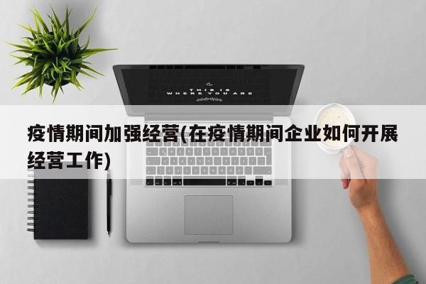 疫情期间加强经营(在疫情期间企业如何开展经营工作)
