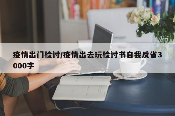 疫情出门检讨/疫情出去玩检讨书自我反省3000字