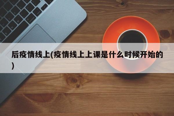 后疫情线上(疫情线上上课是什么时候开始的)