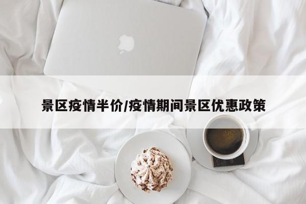 景区疫情半价/疫情期间景区优惠政策