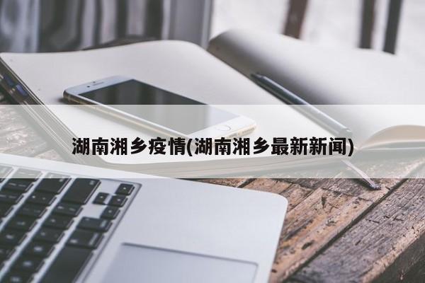 湖南湘乡疫情(湖南湘乡最新新闻)