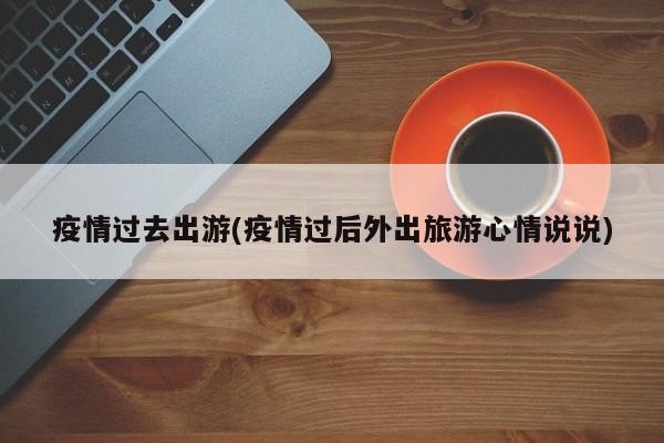 疫情过去出游(疫情过后外出旅游心情说说)